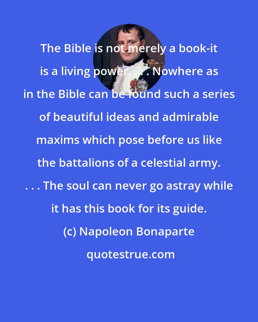 Napoleon Bonaparte: The Bible is not merely a book-it is a living power. . . . Nowhere as in the Bible can be found such a series of beautiful ideas and admirable maxims which pose before us like the battalions of a celestial army. . . . The soul can never go astray while it has this book for its guide.