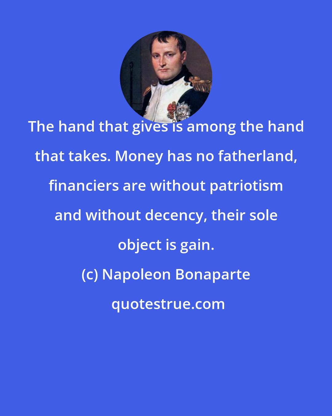 Napoleon Bonaparte: The hand that gives is among the hand that takes. Money has no fatherland, financiers are without patriotism and without decency, their sole object is gain.