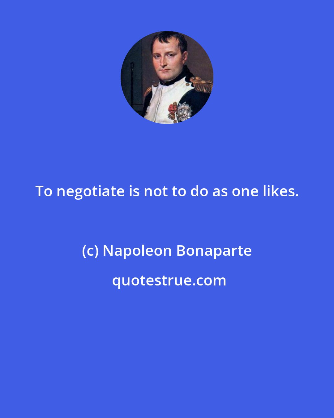 Napoleon Bonaparte: To negotiate is not to do as one likes.