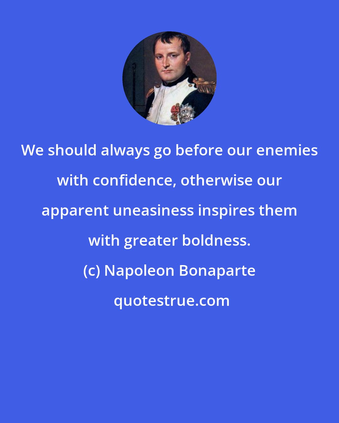 Napoleon Bonaparte: We should always go before our enemies with confidence, otherwise our apparent uneasiness inspires them with greater boldness.