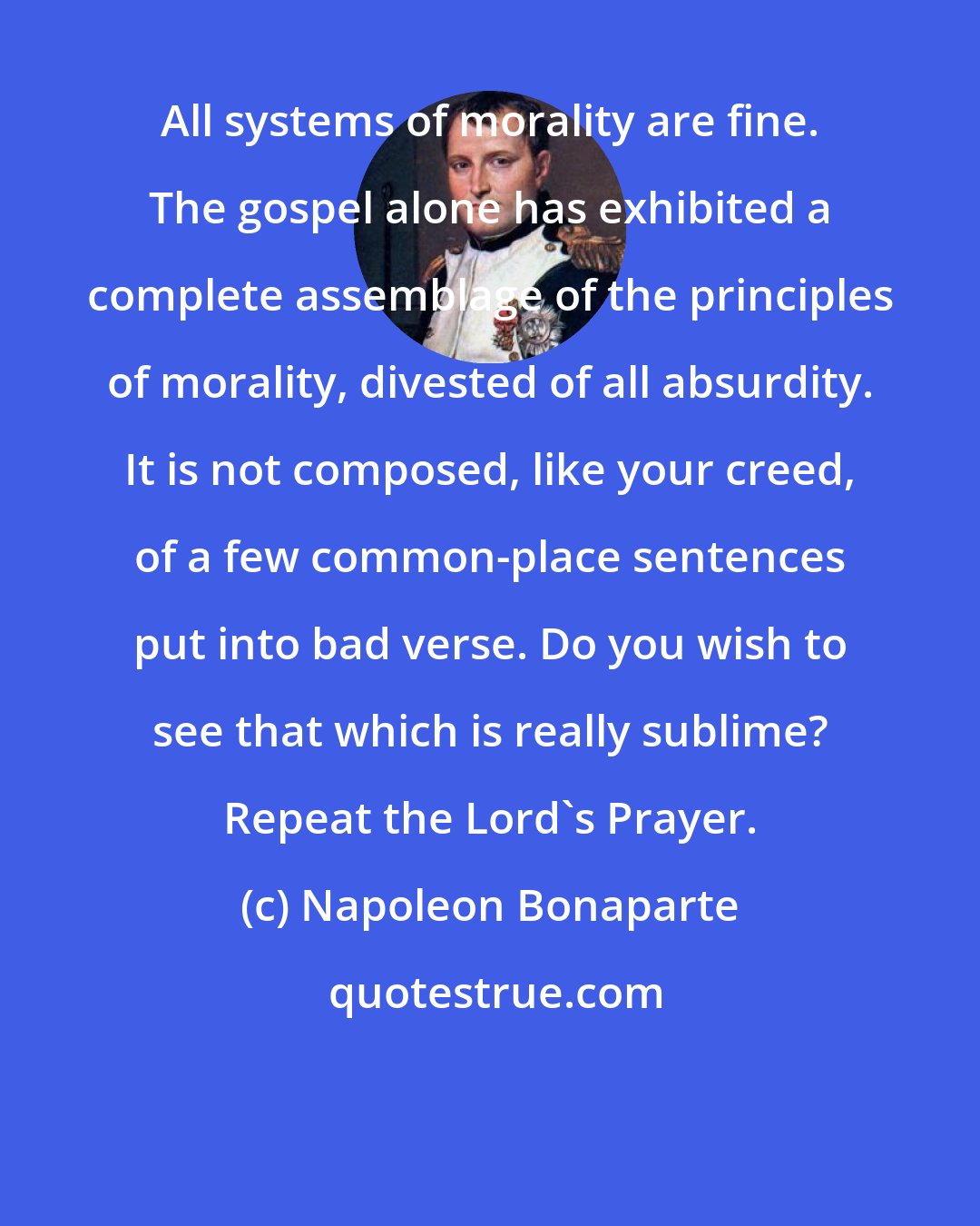 Napoleon Bonaparte: All systems of morality are fine. The gospel alone has exhibited a complete assemblage of the principles of morality, divested of all absurdity. It is not composed, like your creed, of a few common-place sentences put into bad verse. Do you wish to see that which is really sublime? Repeat the Lord's Prayer.