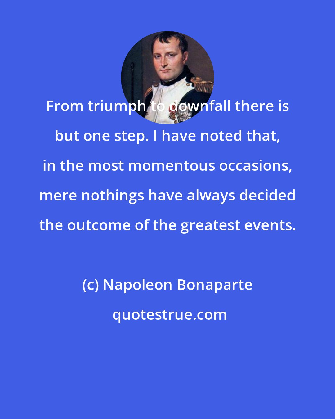 Napoleon Bonaparte: From triumph to downfall there is but one step. I have noted that, in the most momentous occasions, mere nothings have always decided the outcome of the greatest events.