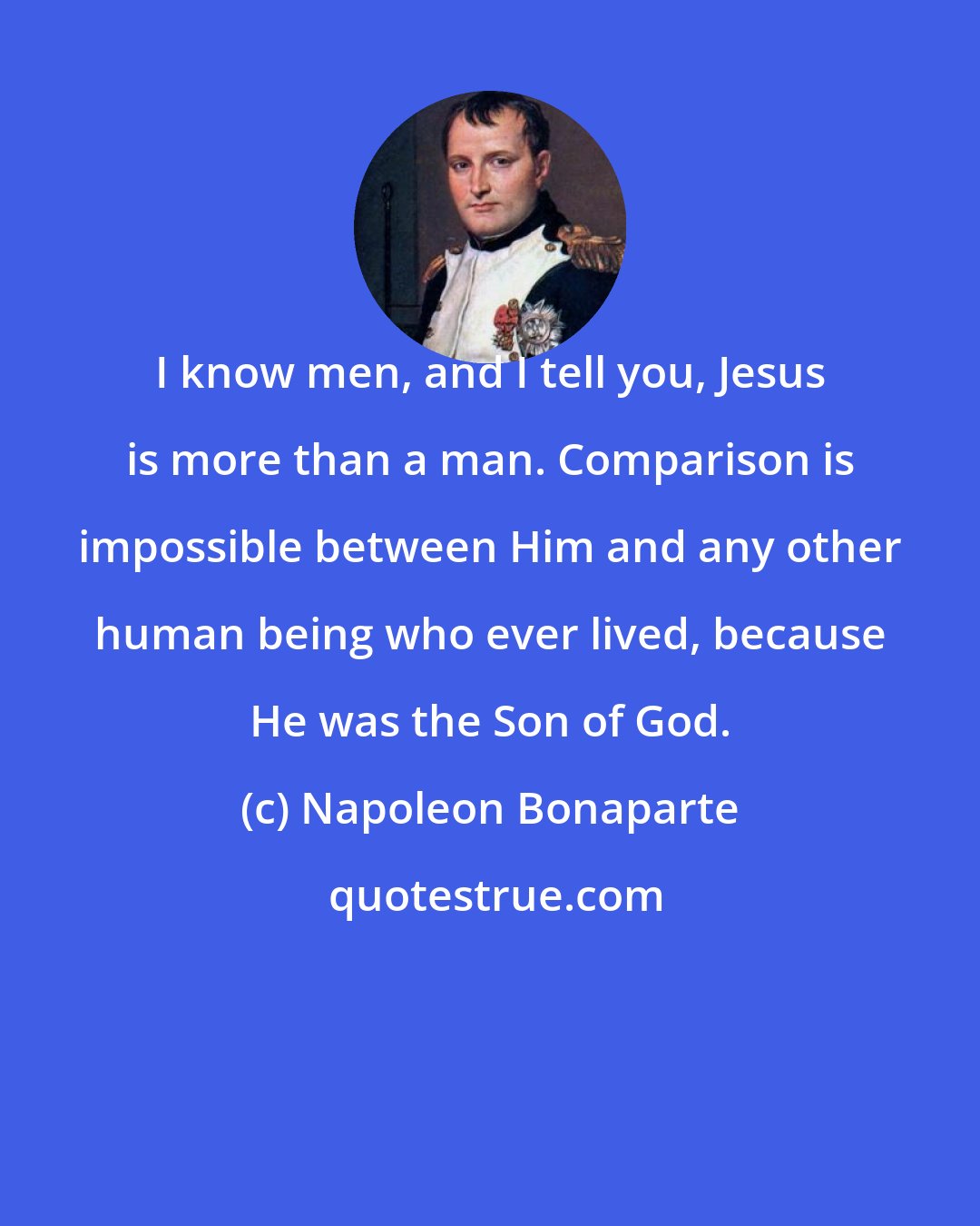 Napoleon Bonaparte: I know men, and I tell you, Jesus is more than a man. Comparison is impossible between Him and any other human being who ever lived, because He was the Son of God.