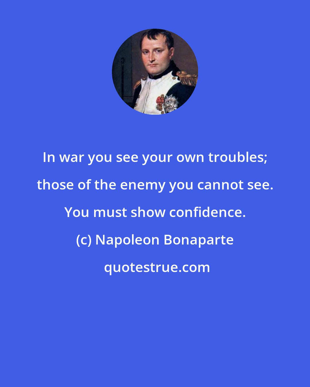 Napoleon Bonaparte: In war you see your own troubles; those of the enemy you cannot see. You must show confidence.