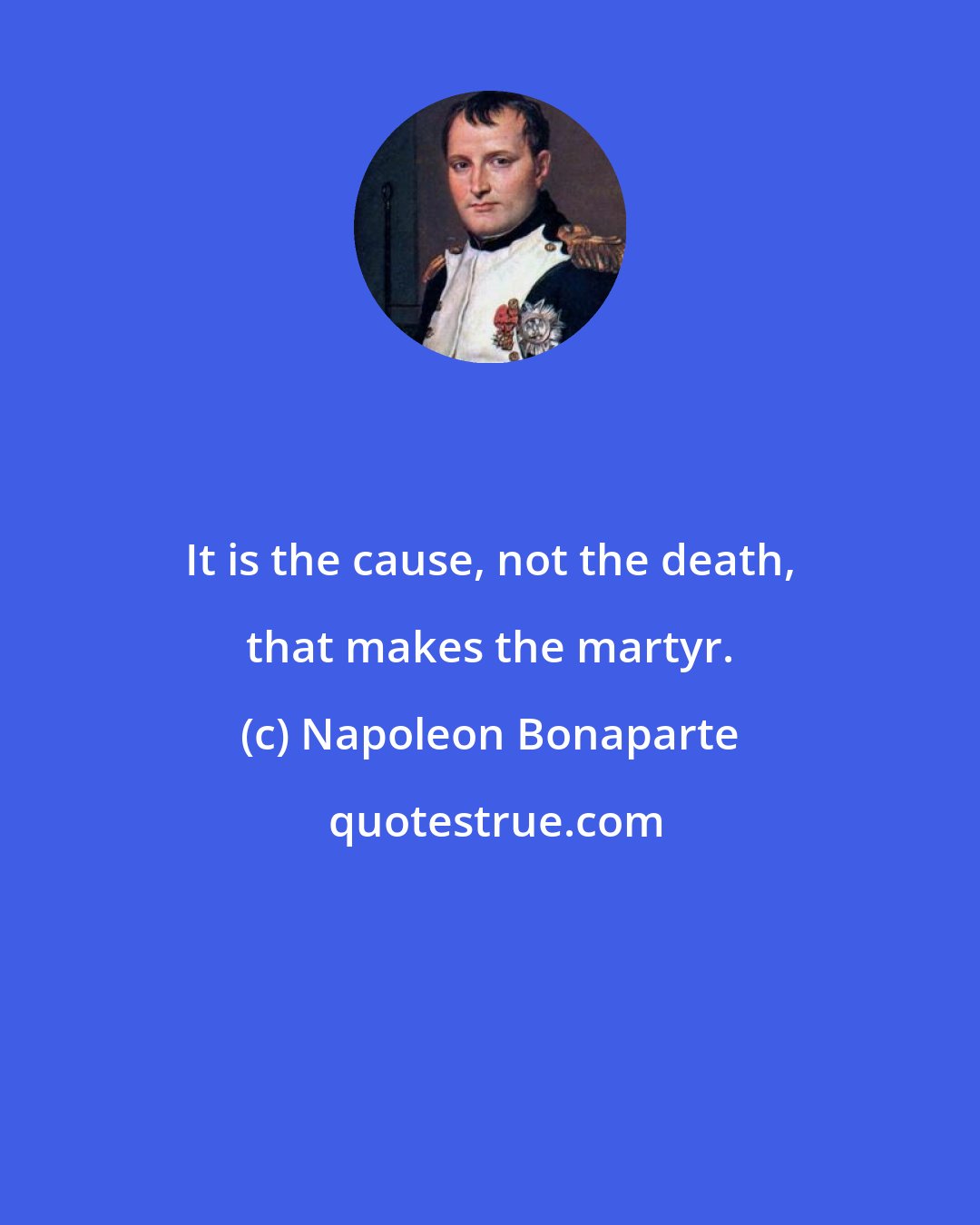 Napoleon Bonaparte: It is the cause, not the death, that makes the martyr.