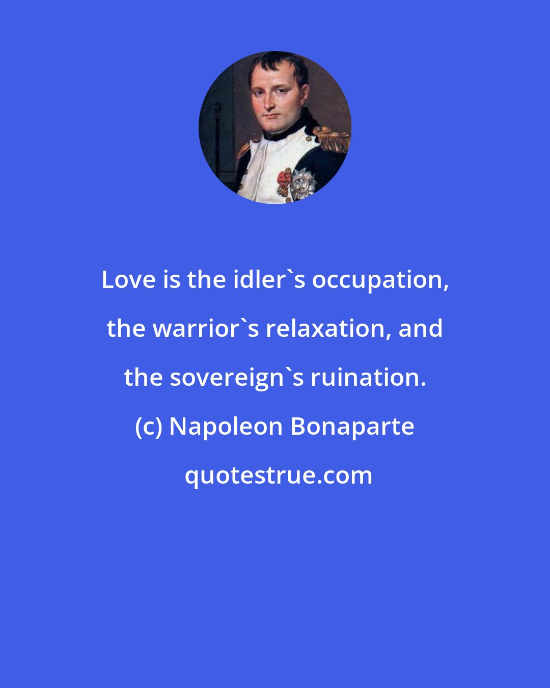 Napoleon Bonaparte: Love is the idler's occupation, the warrior's relaxation, and the sovereign's ruination.