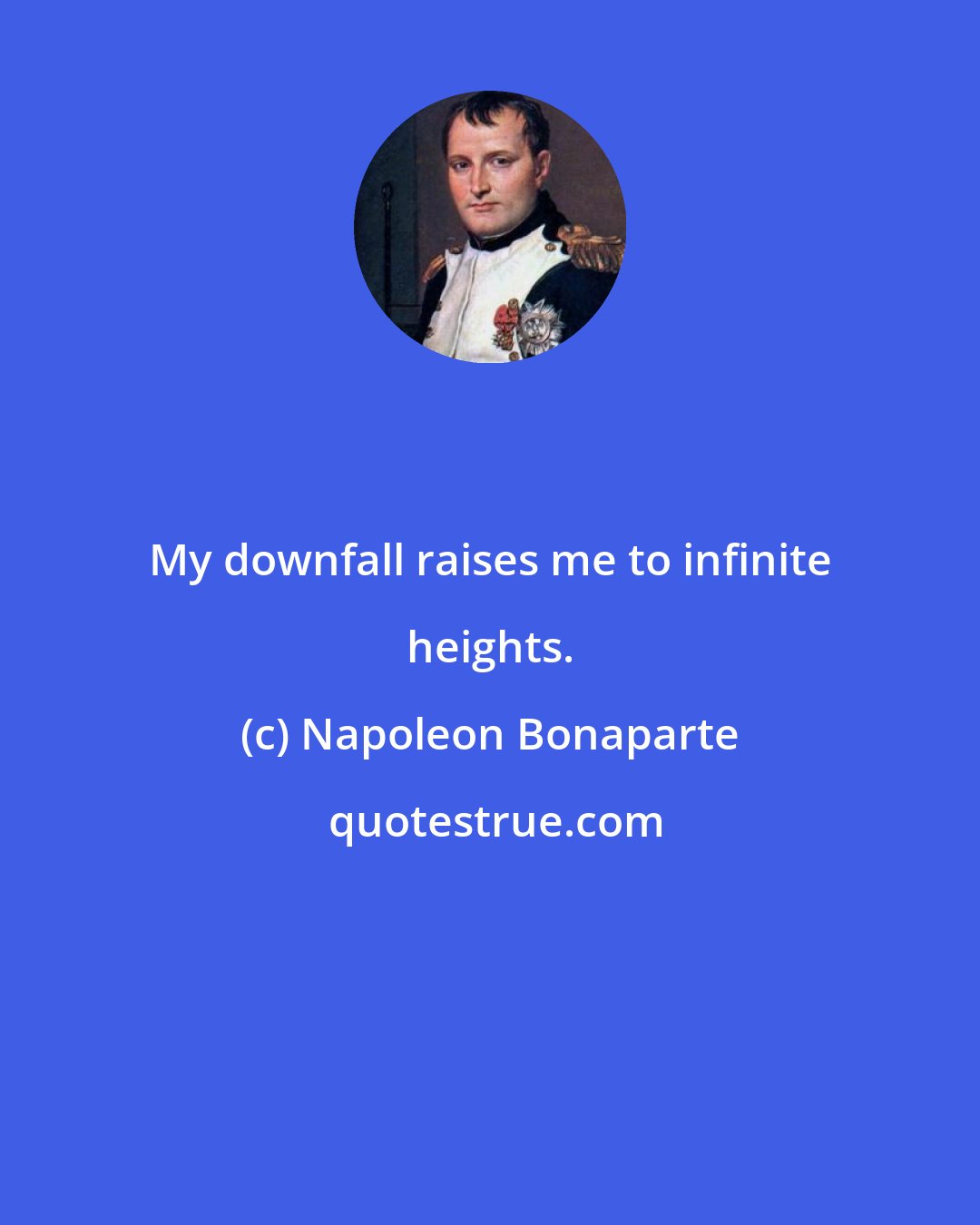 Napoleon Bonaparte: My downfall raises me to infinite heights.