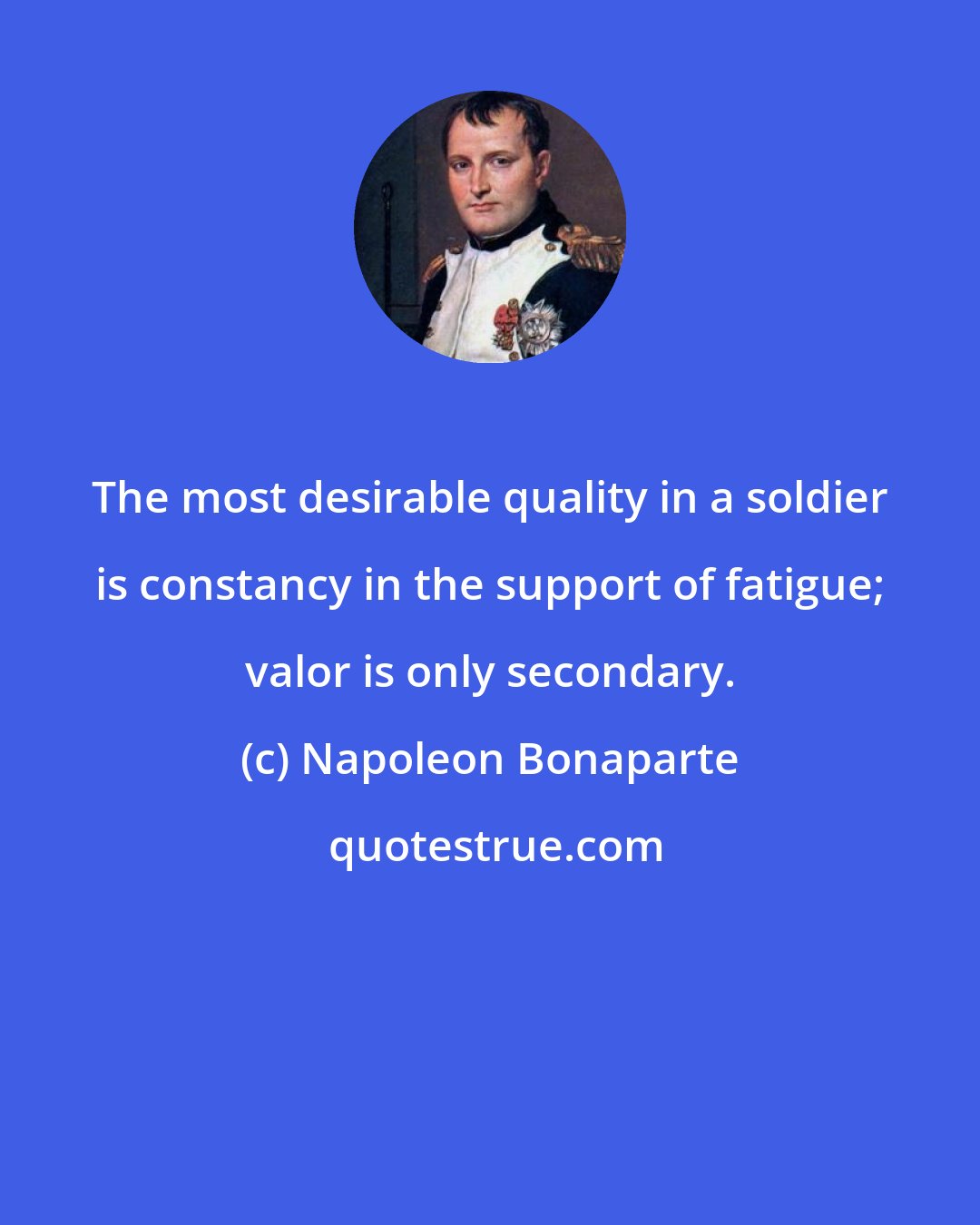 Napoleon Bonaparte: The most desirable quality in a soldier is constancy in the support of fatigue; valor is only secondary.