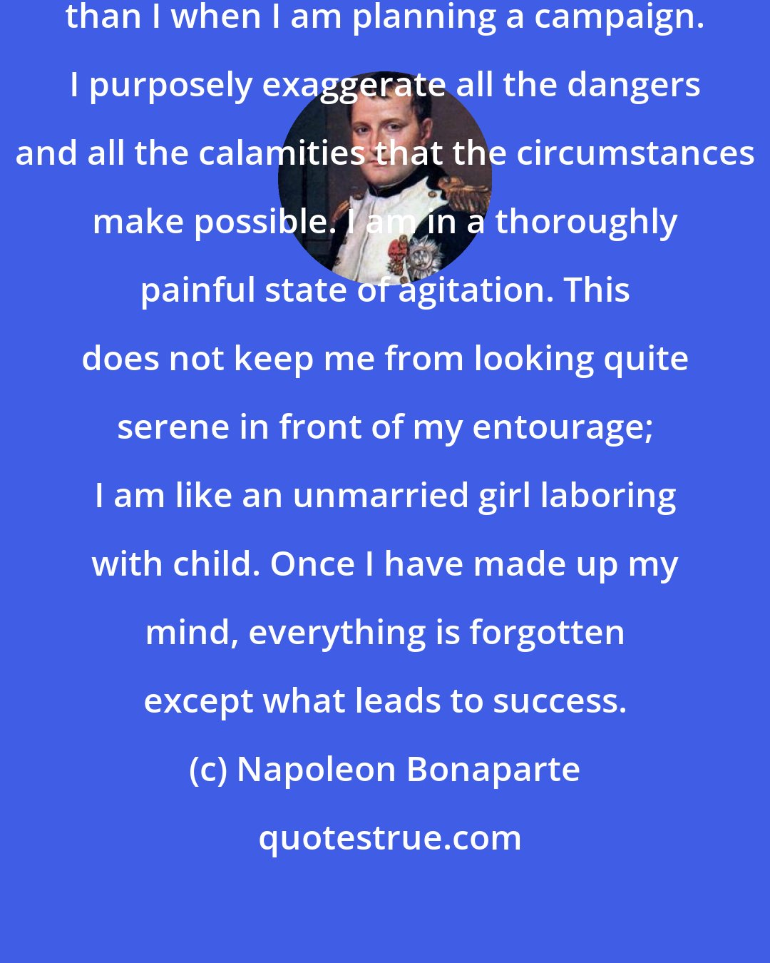 Napoleon Bonaparte: There is no man more pusillanimous than I when I am planning a campaign. I purposely exaggerate all the dangers and all the calamities that the circumstances make possible. I am in a thoroughly painful state of agitation. This does not keep me from looking quite serene in front of my entourage; I am like an unmarried girl laboring with child. Once I have made up my mind, everything is forgotten except what leads to success.