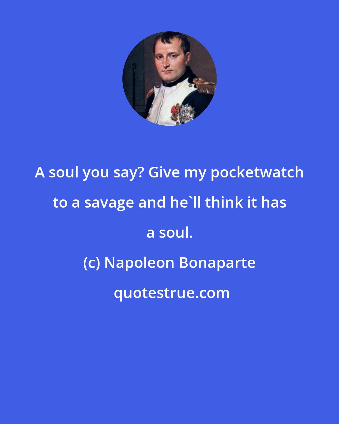 Napoleon Bonaparte: A soul you say? Give my pocketwatch to a savage and he'll think it has a soul.