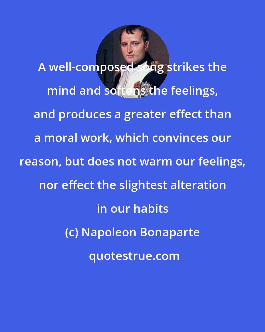 Napoleon Bonaparte: A well-composed song strikes the mind and softens the feelings, and produces a greater effect than a moral work, which convinces our reason, but does not warm our feelings, nor effect the slightest alteration in our habits