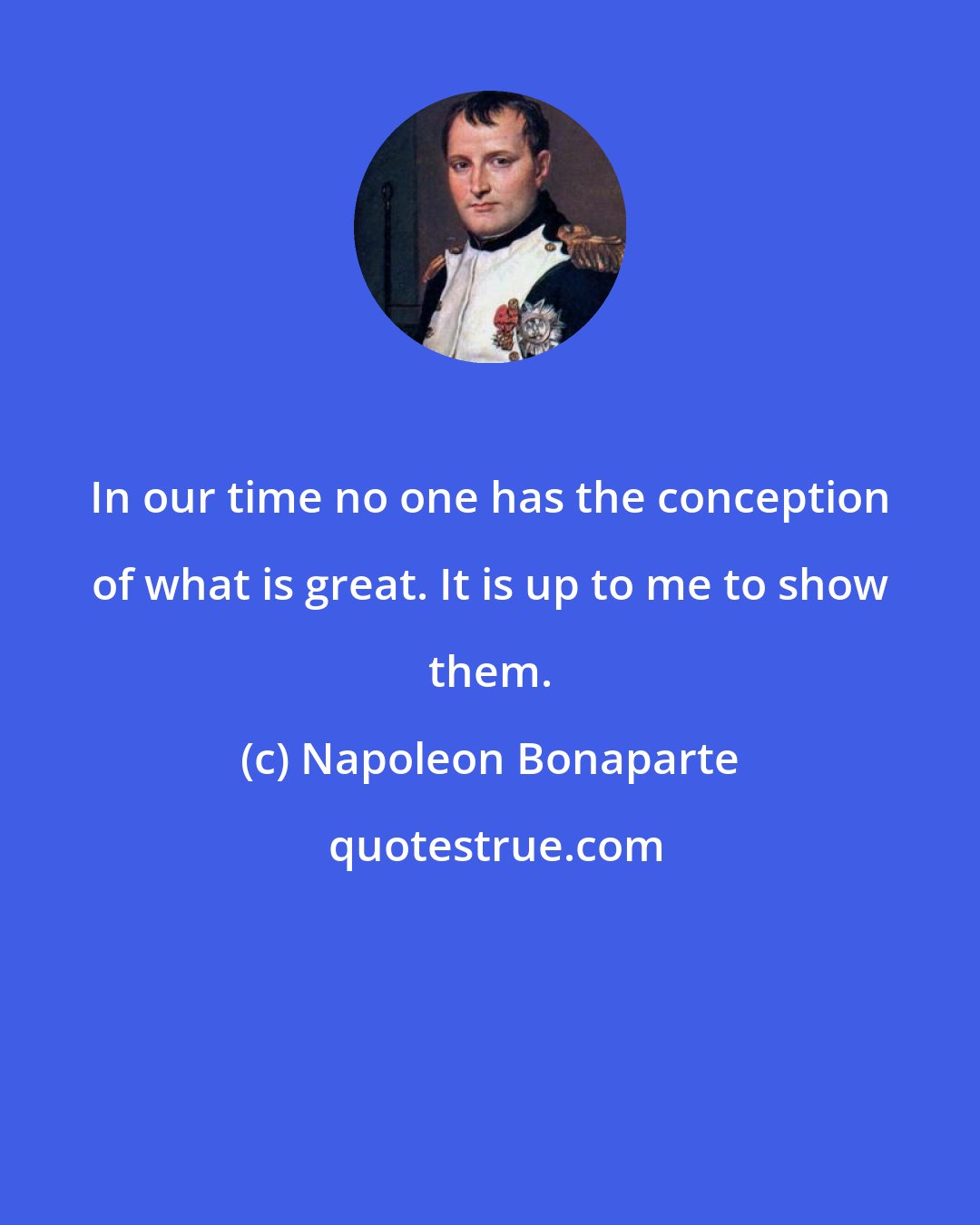 Napoleon Bonaparte: In our time no one has the conception of what is great. It is up to me to show them.