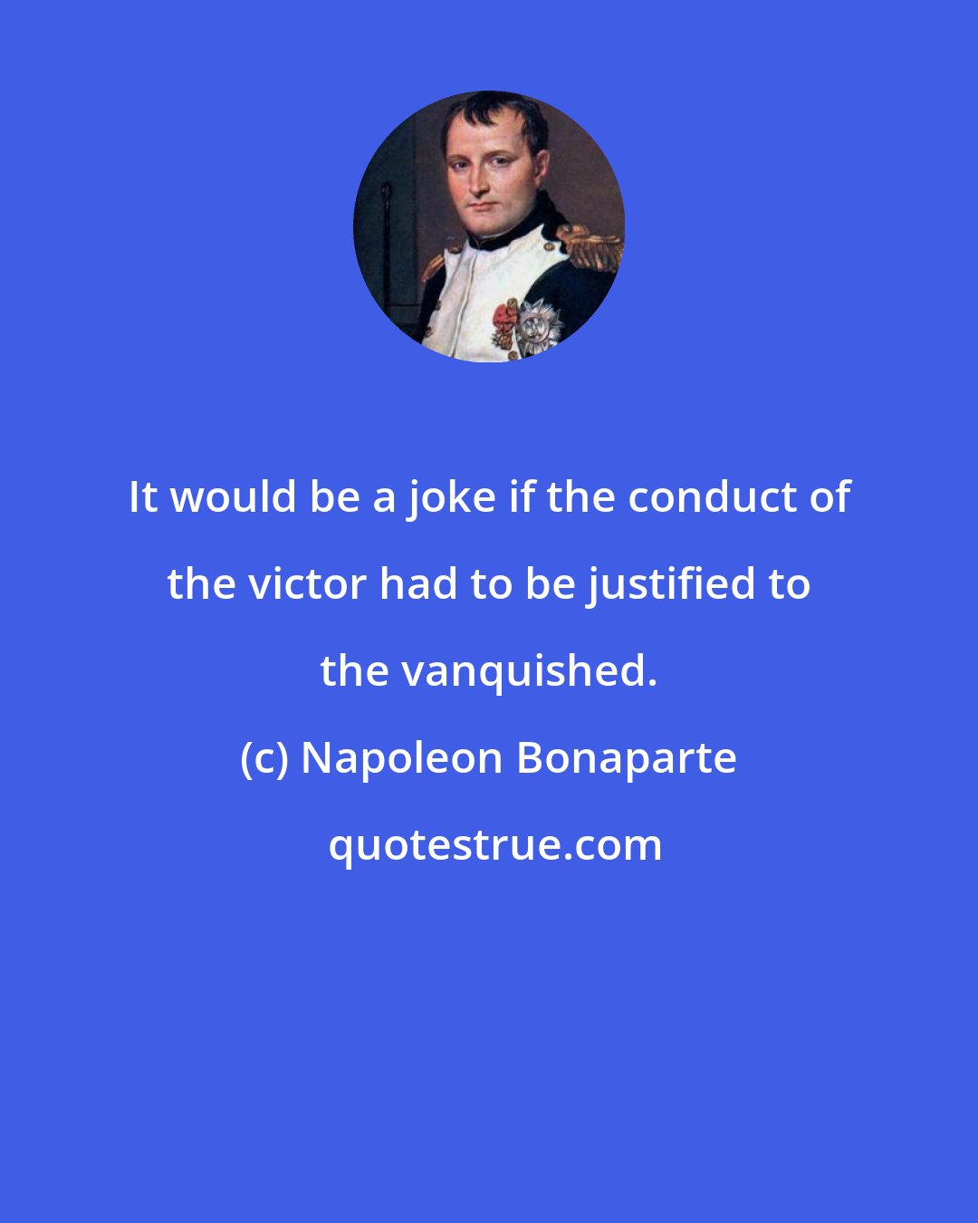 Napoleon Bonaparte: It would be a joke if the conduct of the victor had to be justified to the vanquished.