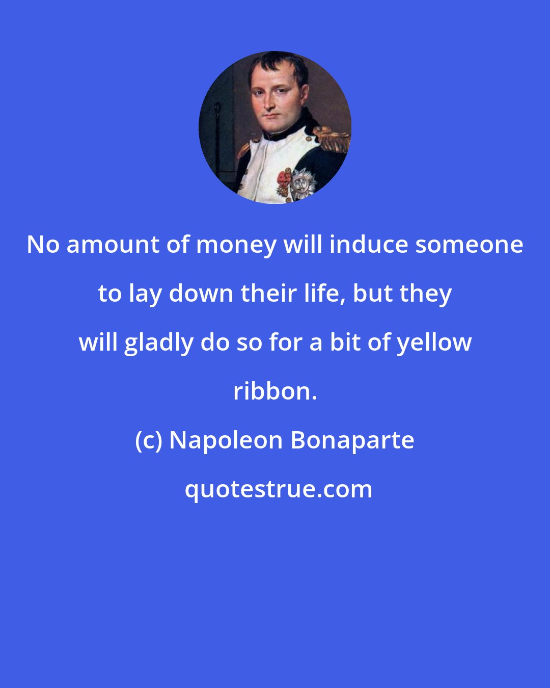 Napoleon Bonaparte: No amount of money will induce someone to lay down their life, but they will gladly do so for a bit of yellow ribbon.