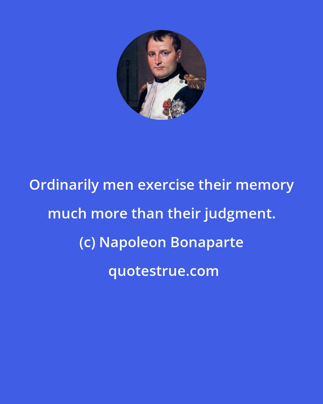 Napoleon Bonaparte: Ordinarily men exercise their memory much more than their judgment.