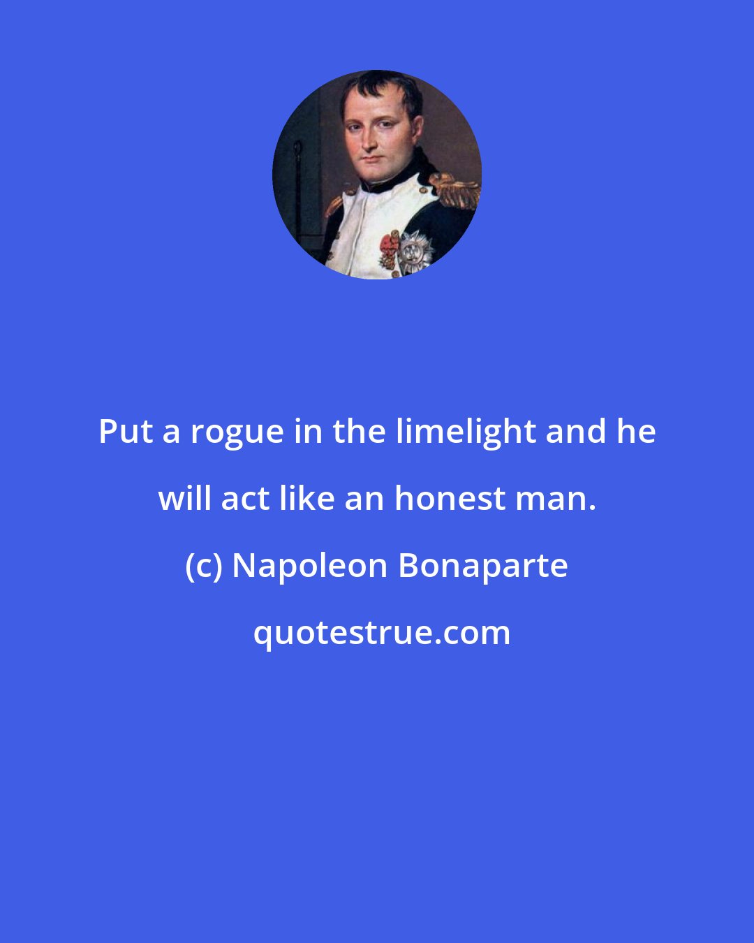 Napoleon Bonaparte: Put a rogue in the limelight and he will act like an honest man.