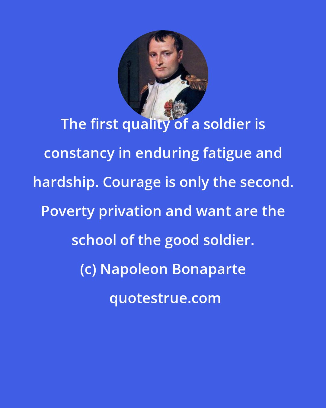 Napoleon Bonaparte: The first quality of a soldier is constancy in enduring fatigue and hardship. Courage is only the second. Poverty privation and want are the school of the good soldier.