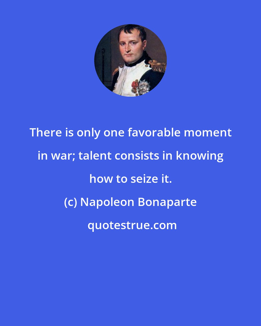 Napoleon Bonaparte: There is only one favorable moment in war; talent consists in knowing how to seize it.