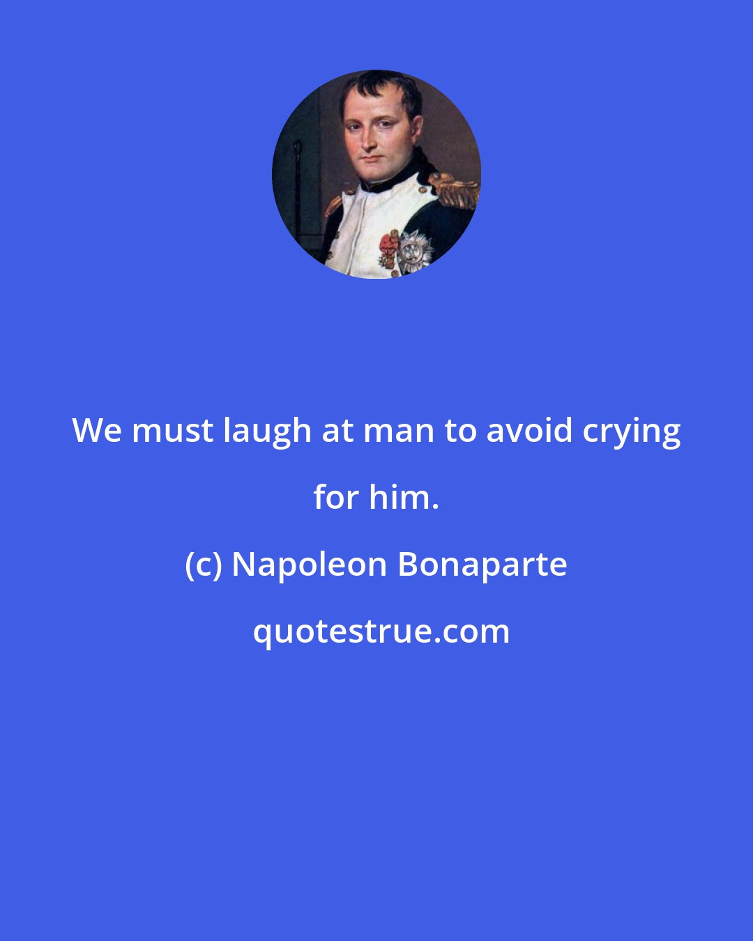 Napoleon Bonaparte: We must laugh at man to avoid crying for him.