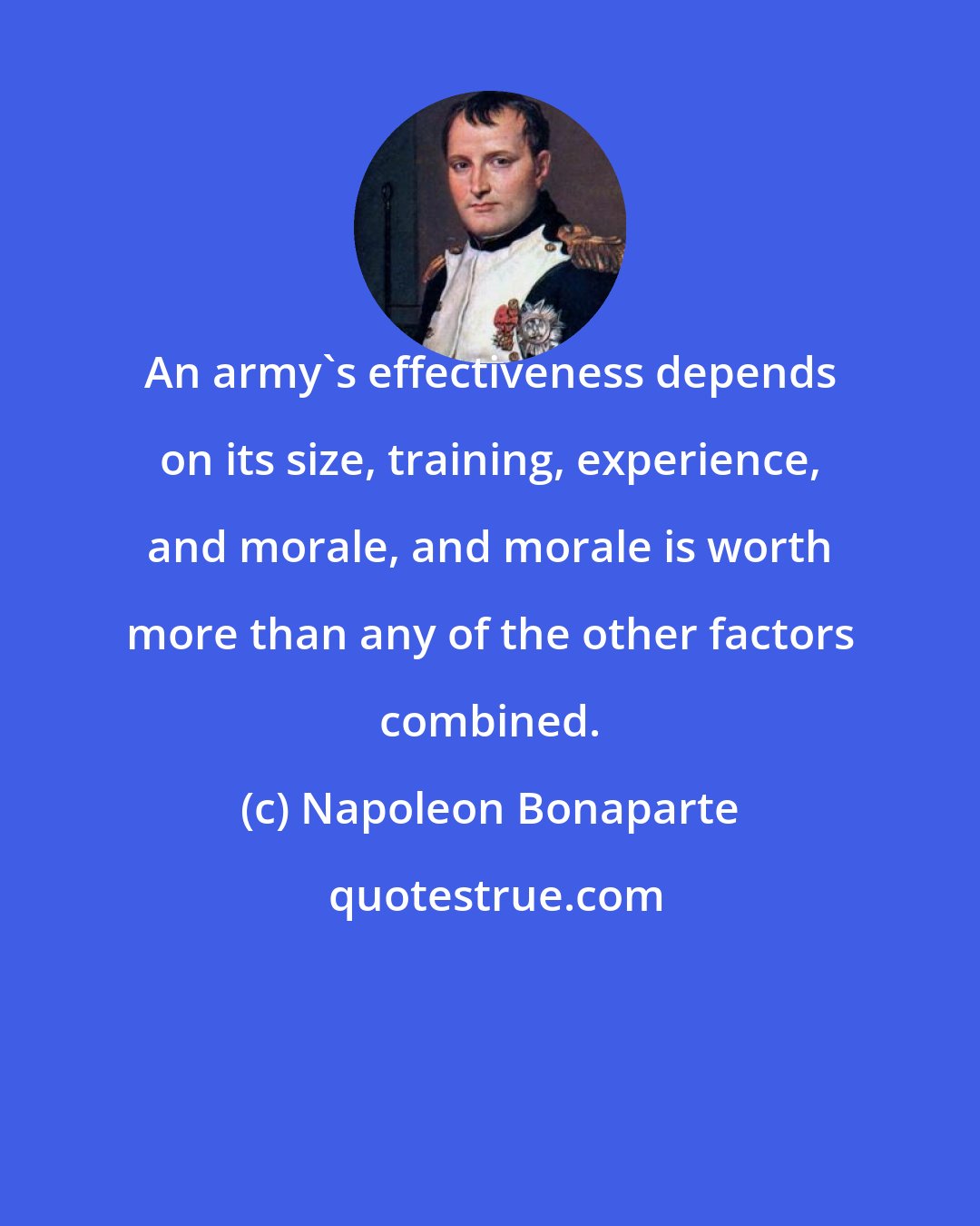 Napoleon Bonaparte: An army's effectiveness depends on its size, training, experience, and morale, and morale is worth more than any of the other factors combined.