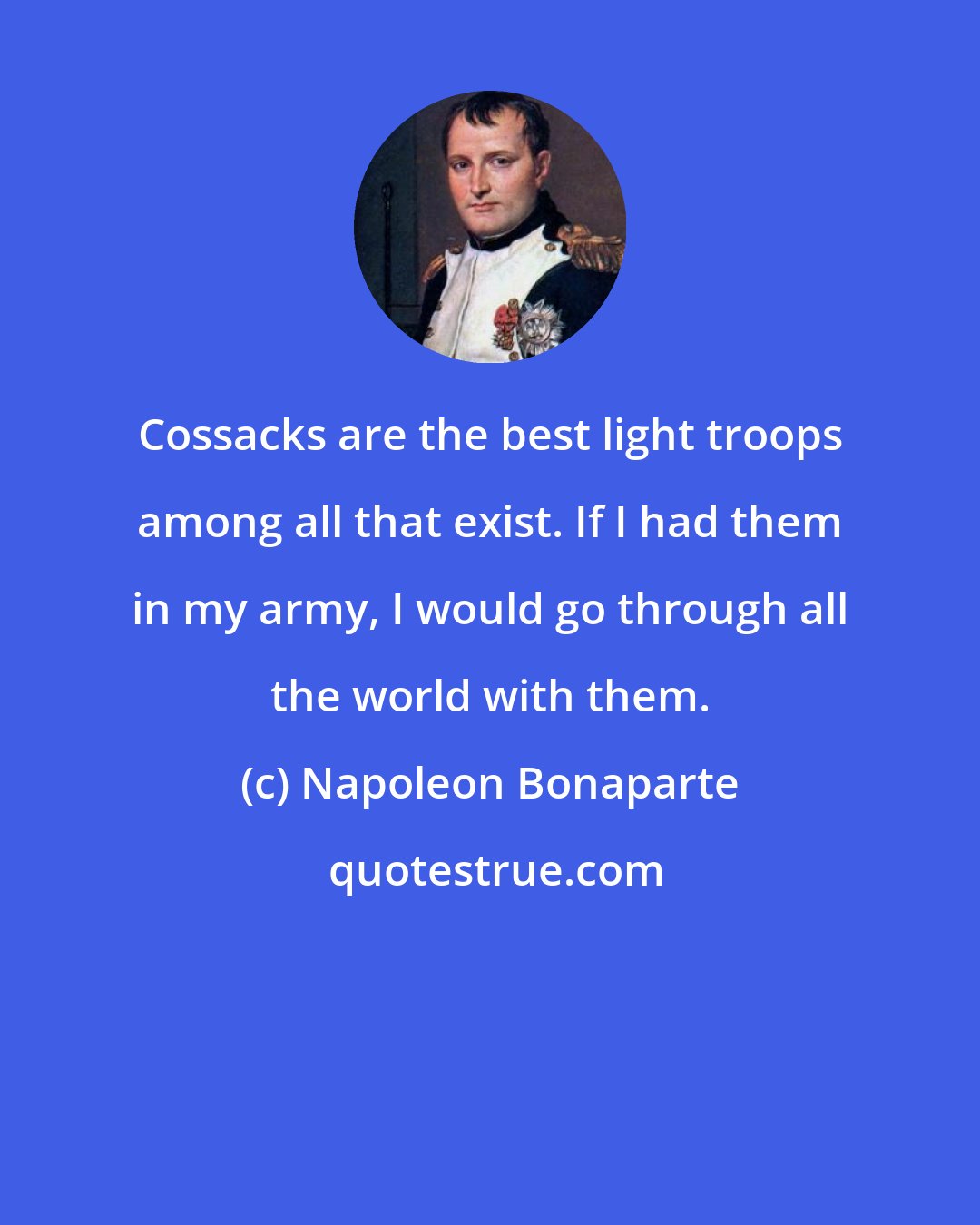 Napoleon Bonaparte: Cossacks are the best light troops among all that exist. If I had them in my army, I would go through all the world with them.