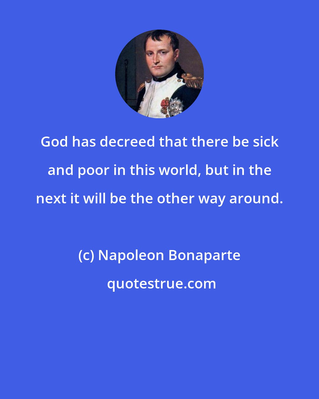 Napoleon Bonaparte: God has decreed that there be sick and poor in this world, but in the next it will be the other way around.