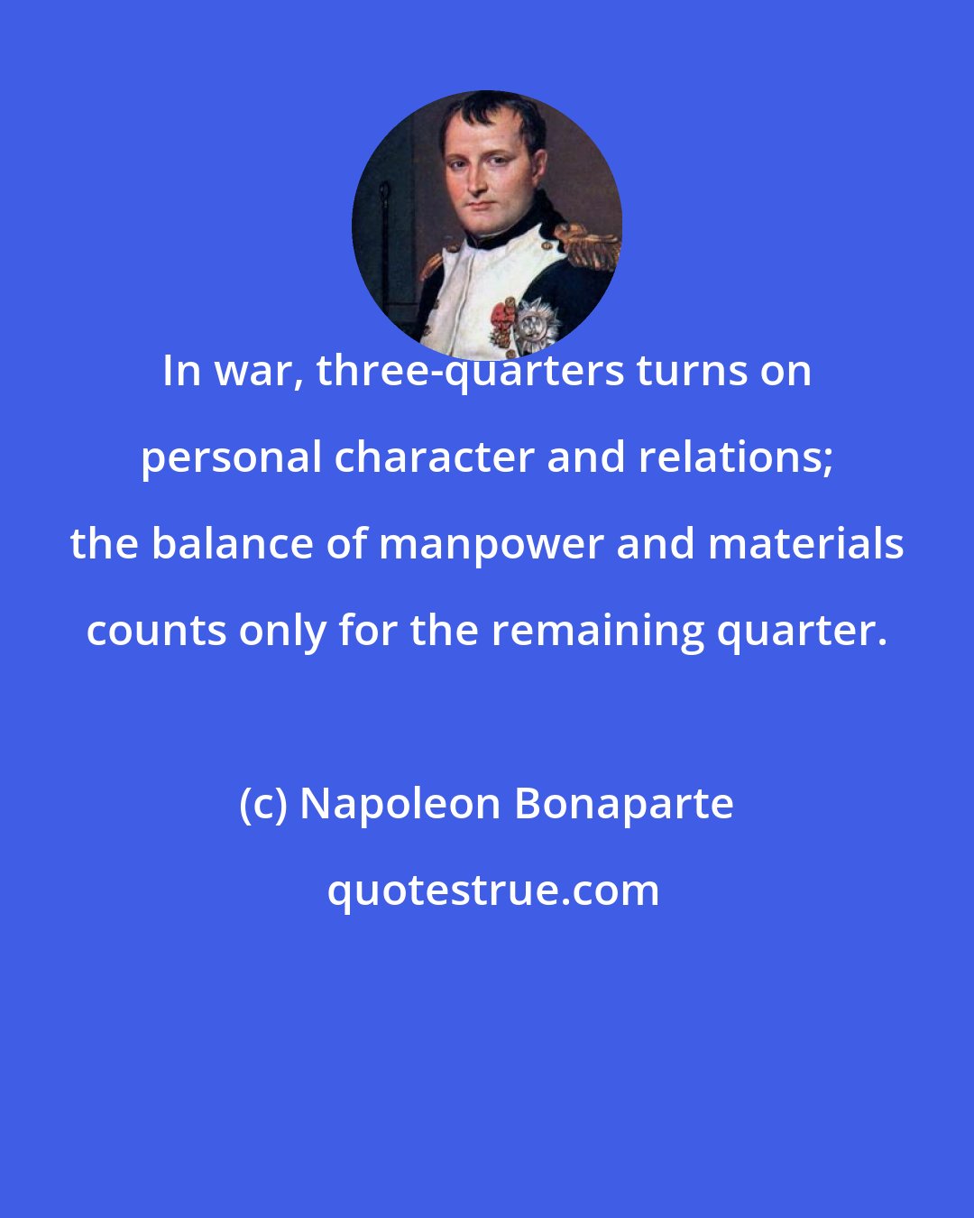 Napoleon Bonaparte: In war, three-quarters turns on personal character and relations; the balance of manpower and materials counts only for the remaining quarter.