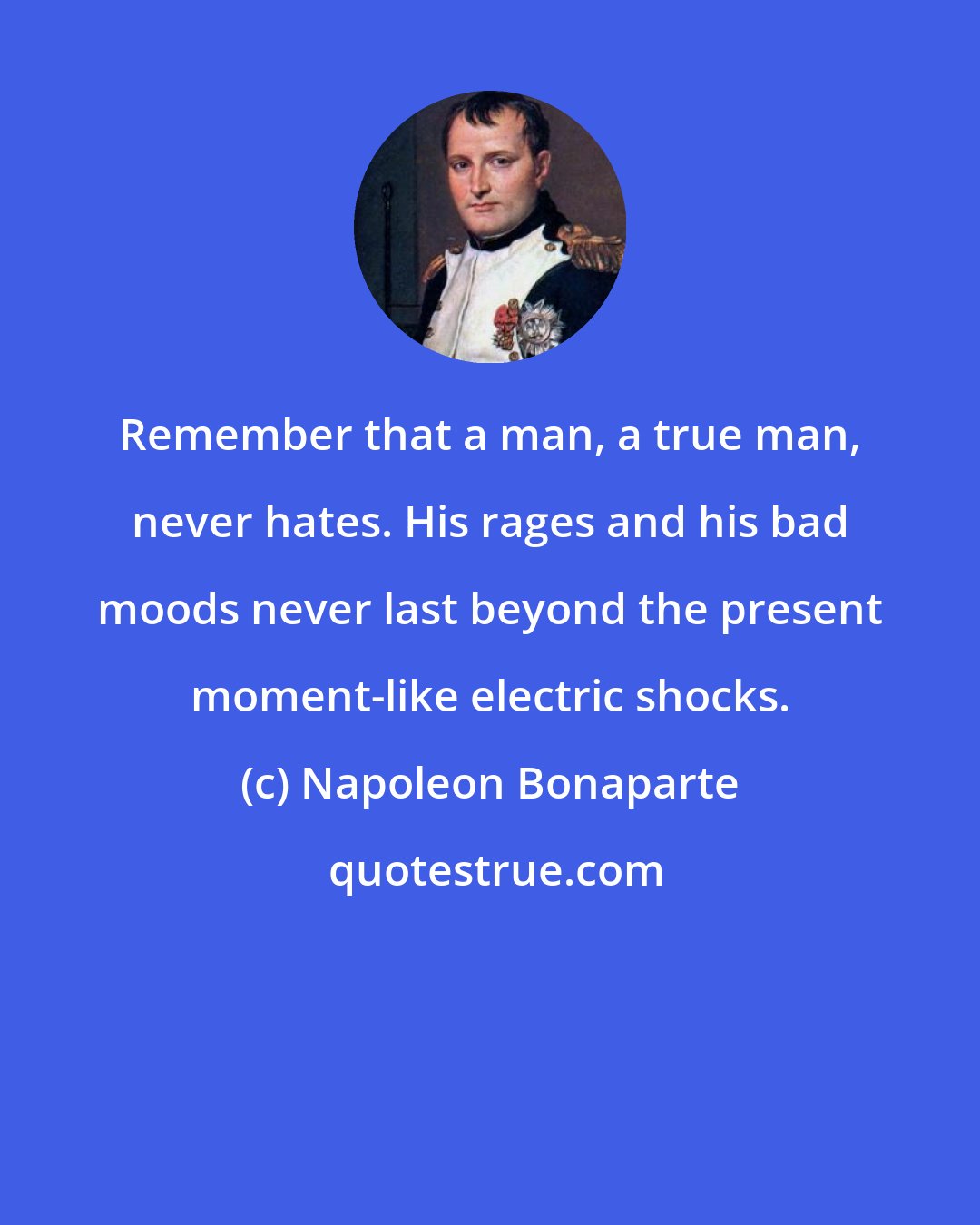 Napoleon Bonaparte: Remember that a man, a true man, never hates. His rages and his bad moods never last beyond the present moment-like electric shocks.