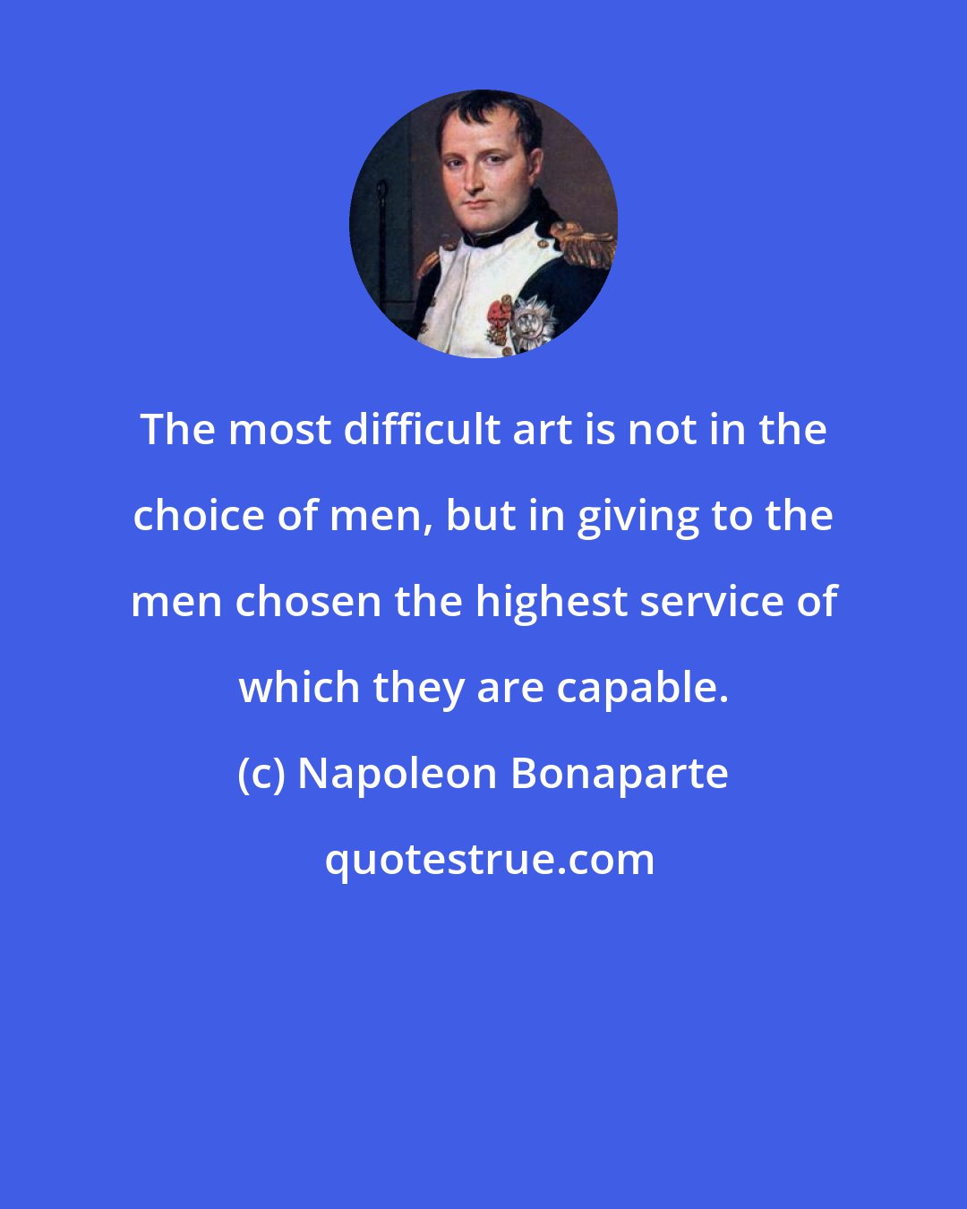 Napoleon Bonaparte: The most difficult art is not in the choice of men, but in giving to the men chosen the highest service of which they are capable.