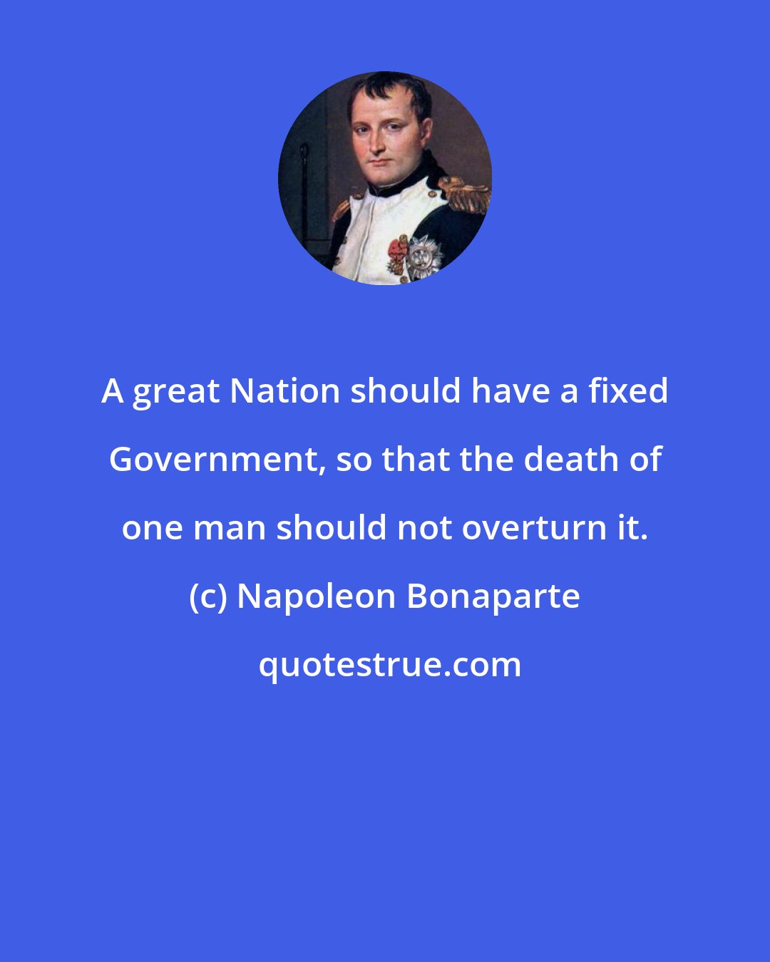 Napoleon Bonaparte: A great Nation should have a fixed Government, so that the death of one man should not overturn it.