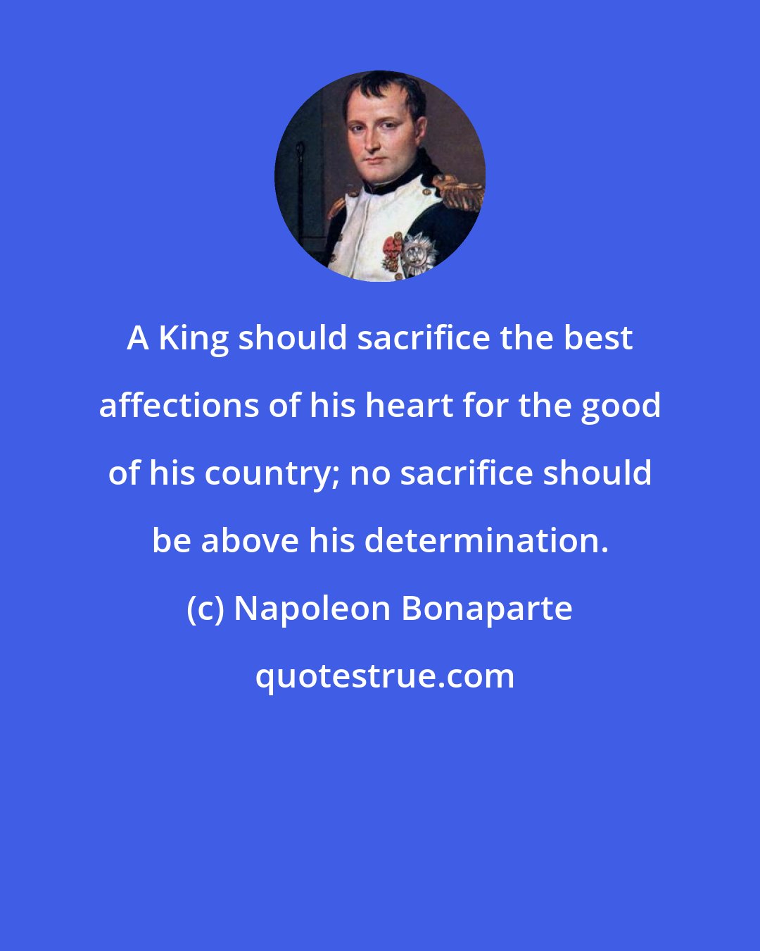 Napoleon Bonaparte: A King should sacrifice the best affections of his heart for the good of his country; no sacrifice should be above his determination.