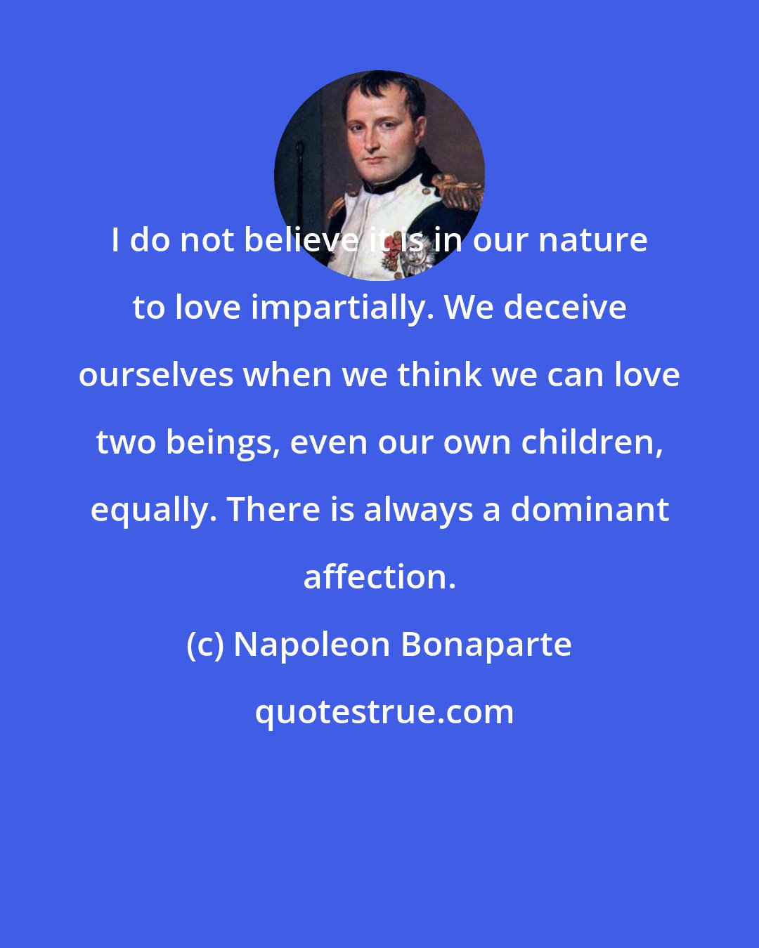 Napoleon Bonaparte: I do not believe it is in our nature to love impartially. We deceive ourselves when we think we can love two beings, even our own children, equally. There is always a dominant affection.