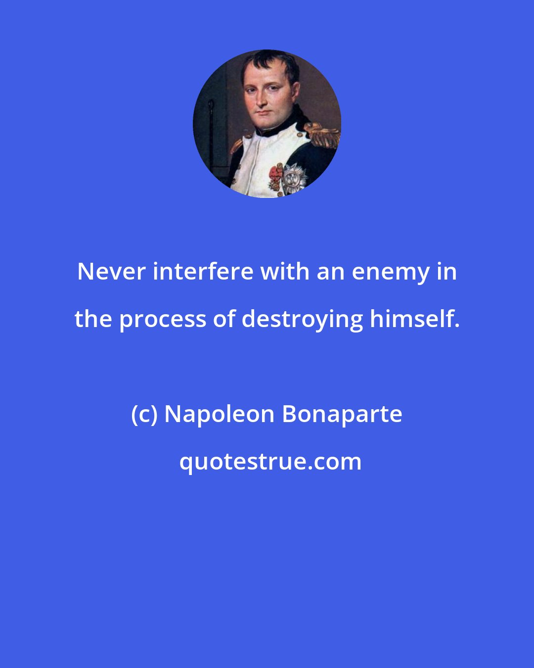 Napoleon Bonaparte: Never interfere with an enemy in the process of destroying himself.