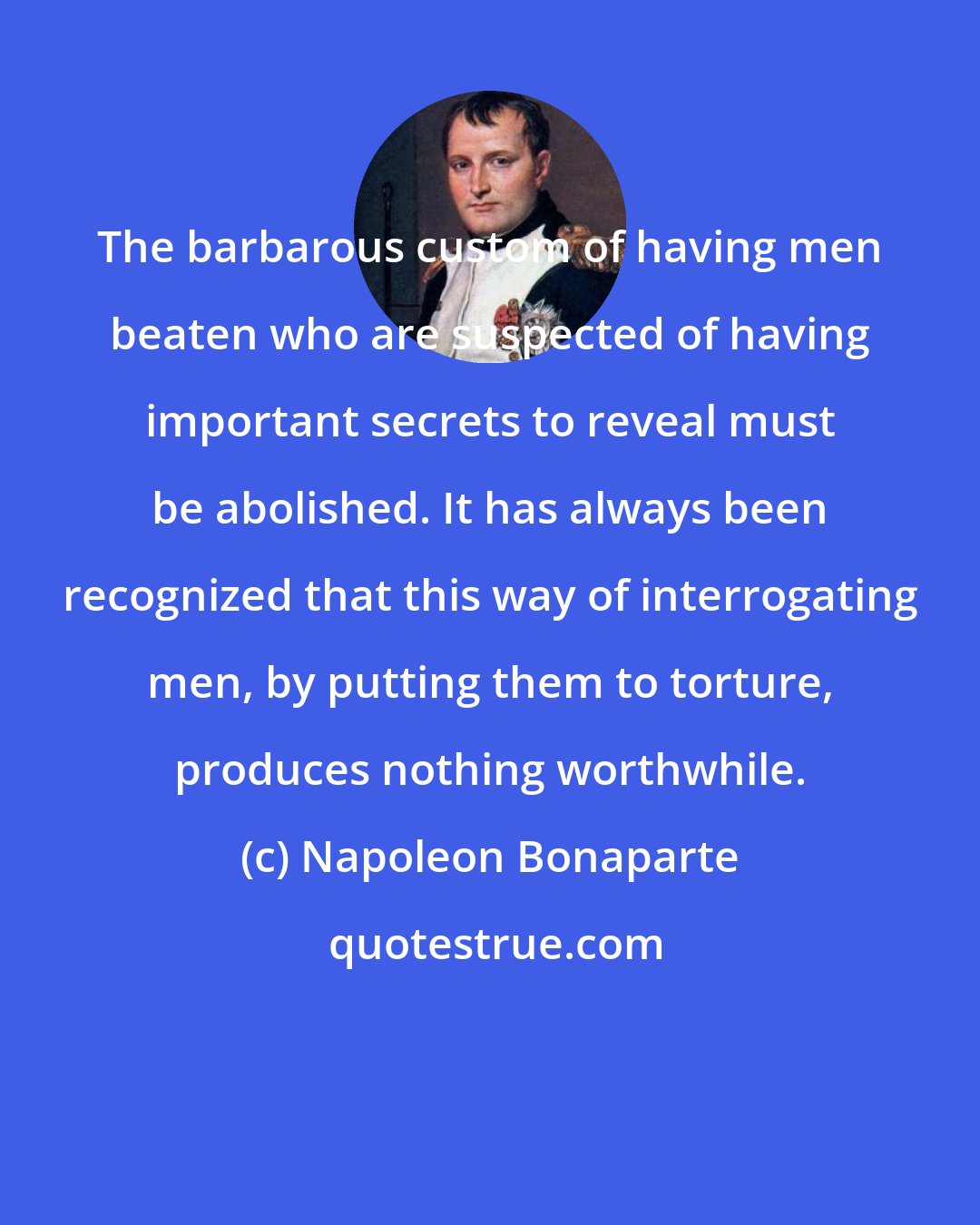 Napoleon Bonaparte: The barbarous custom of having men beaten who are suspected of having important secrets to reveal must be abolished. It has always been recognized that this way of interrogating men, by putting them to torture, produces nothing worthwhile.