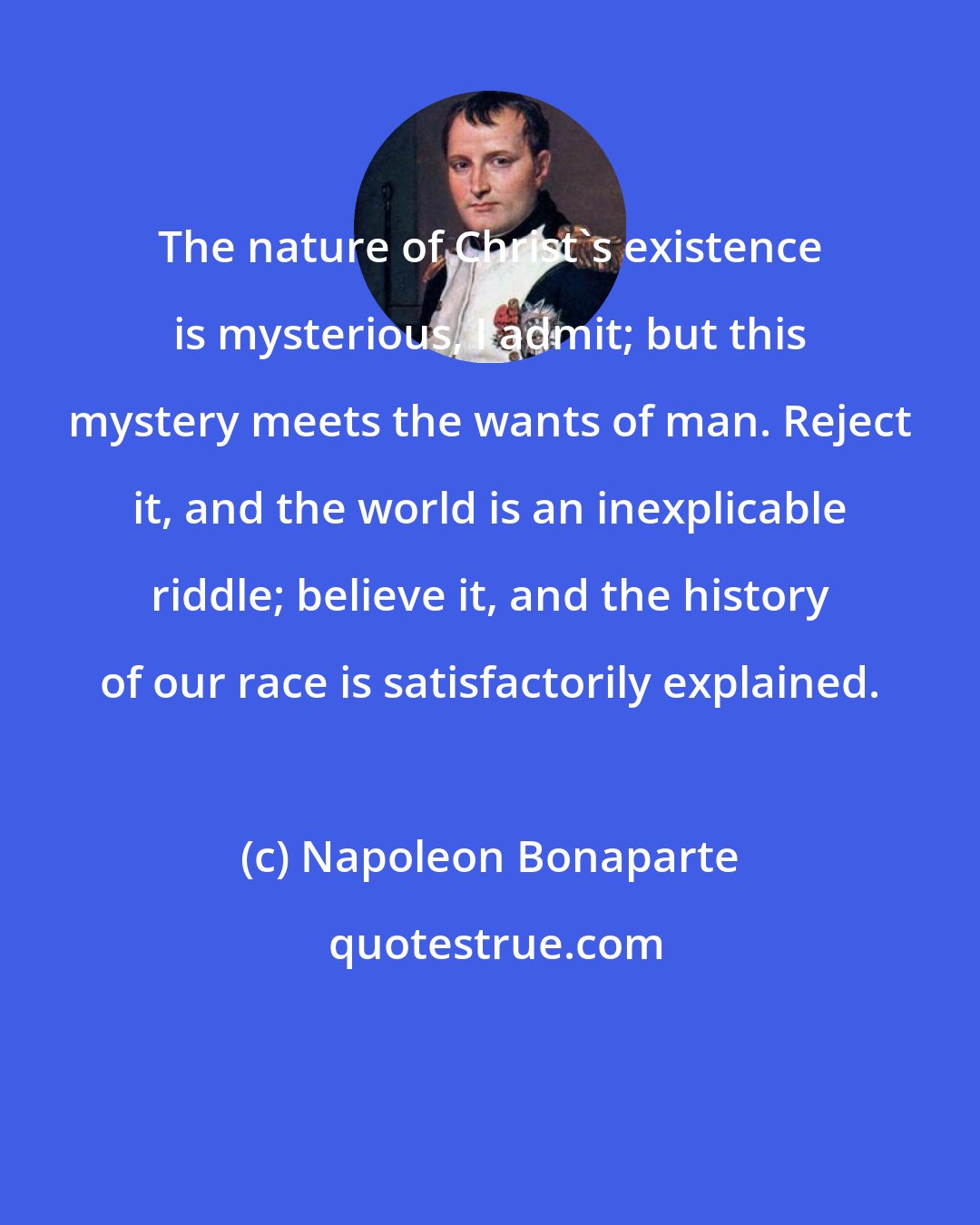 Napoleon Bonaparte: The nature of Christ's existence is mysterious, I admit; but this mystery meets the wants of man. Reject it, and the world is an inexplicable riddle; believe it, and the history of our race is satisfactorily explained.