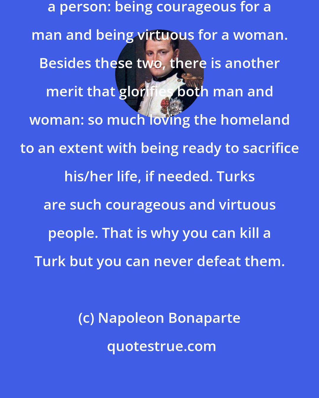 Napoleon Bonaparte: There are two merits that glorify a person: being courageous for a man and being virtuous for a woman. Besides these two, there is another merit that glorifies both man and woman: so much loving the homeland to an extent with being ready to sacrifice his/her life, if needed. Turks are such courageous and virtuous people. That is why you can kill a Turk but you can never defeat them.