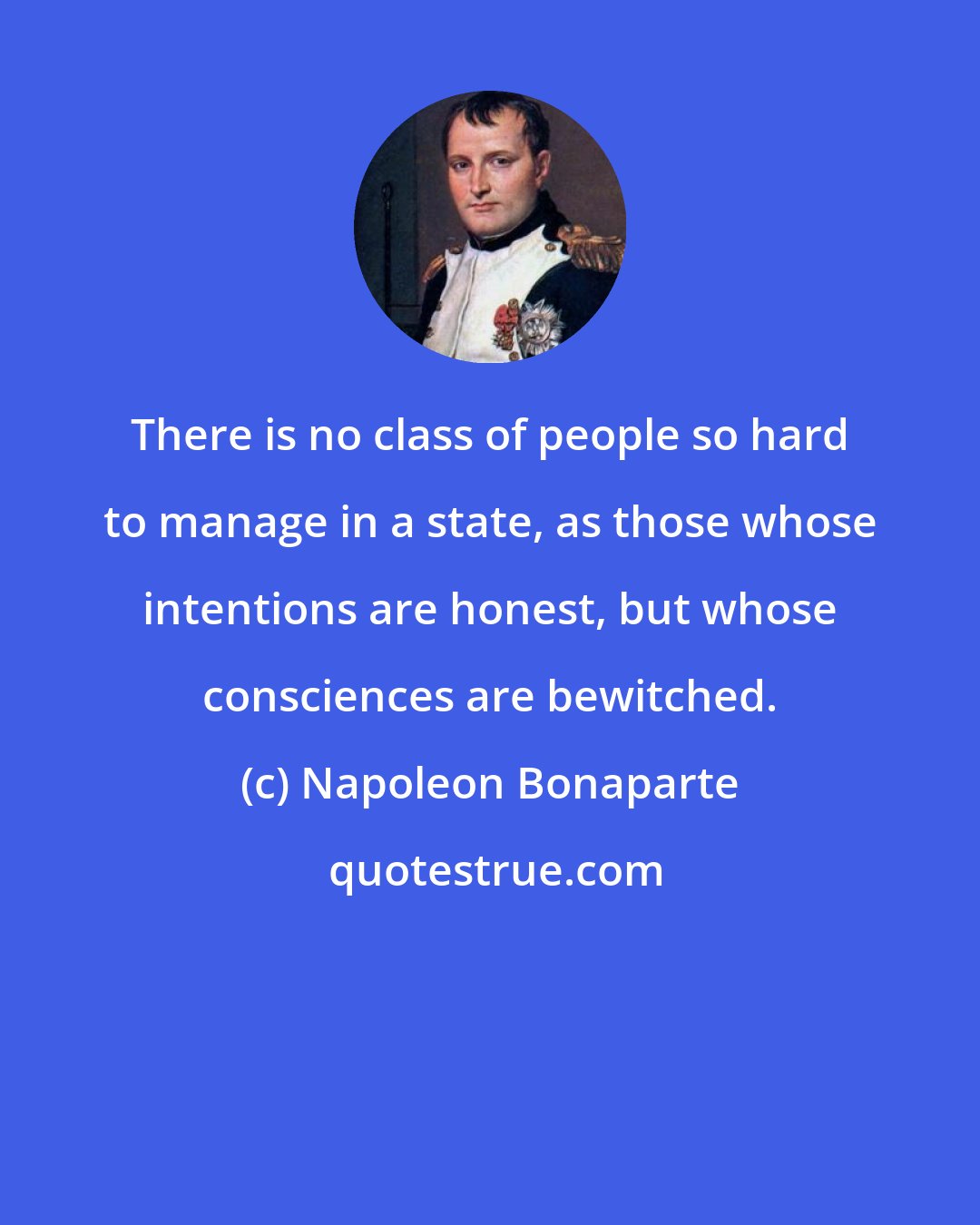 Napoleon Bonaparte: There is no class of people so hard to manage in a state, as those whose intentions are honest, but whose consciences are bewitched.