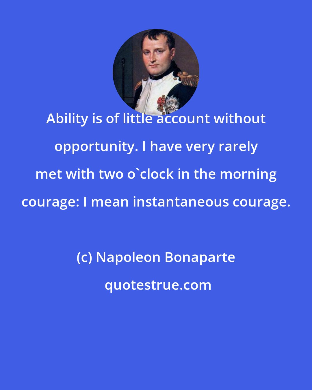 Napoleon Bonaparte: Ability is of little account without opportunity. I have very rarely met with two o'clock in the morning courage: I mean instantaneous courage.