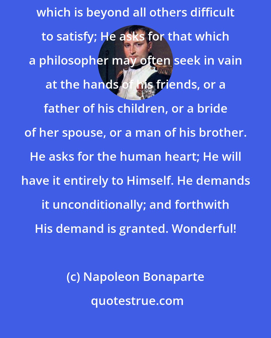 Napoleon Bonaparte: Across a chasm of eighteen hundred years, Jesus Christ makes a demand which is beyond all others difficult to satisfy; He asks for that which a philosopher may often seek in vain at the hands of his friends, or a father of his children, or a bride of her spouse, or a man of his brother. He asks for the human heart; He will have it entirely to Himself. He demands it unconditionally; and forthwith His demand is granted. Wonderful!