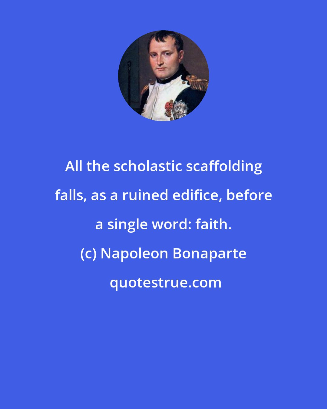 Napoleon Bonaparte: All the scholastic scaffolding falls, as a ruined edifice, before a single word: faith.