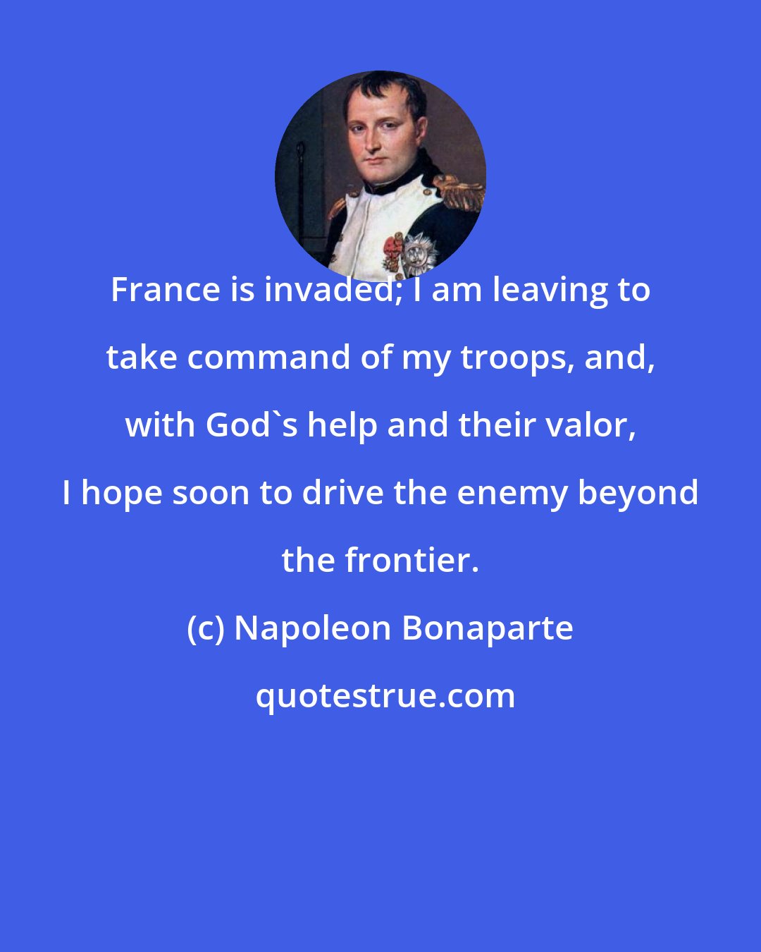 Napoleon Bonaparte: France is invaded; I am leaving to take command of my troops, and, with God's help and their valor, I hope soon to drive the enemy beyond the frontier.