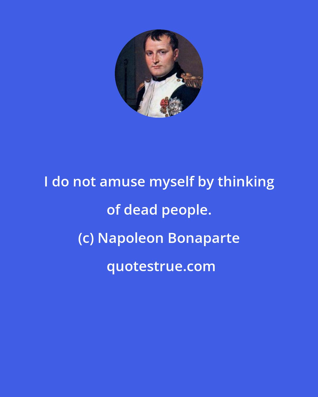 Napoleon Bonaparte: I do not amuse myself by thinking of dead people.