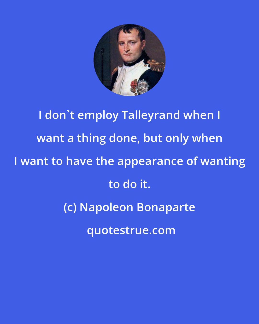 Napoleon Bonaparte: I don't employ Talleyrand when I want a thing done, but only when I want to have the appearance of wanting to do it.