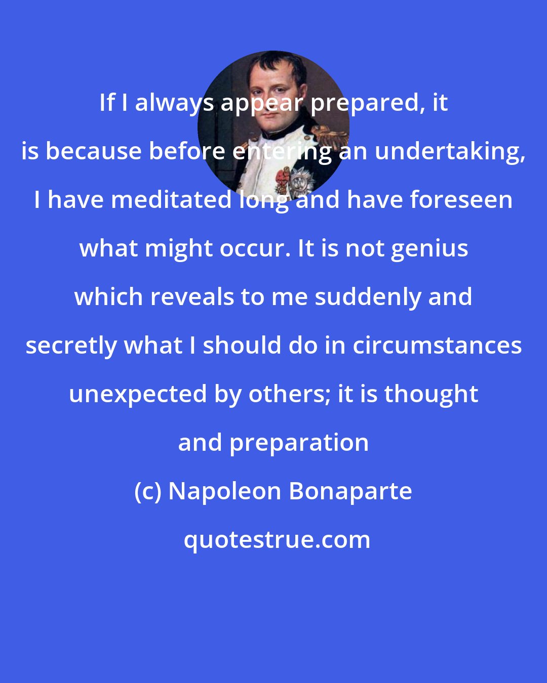 Napoleon Bonaparte: If I always appear prepared, it is because before entering an undertaking, I have meditated long and have foreseen what might occur. It is not genius which reveals to me suddenly and secretly what I should do in circumstances unexpected by others; it is thought and preparation