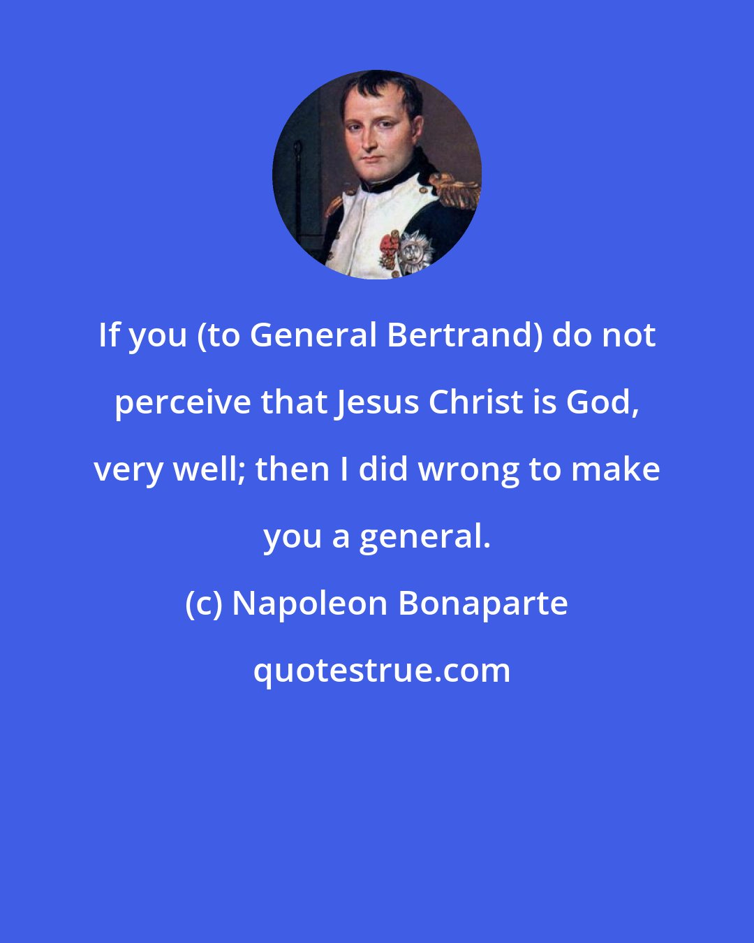 Napoleon Bonaparte: If you (to General Bertrand) do not perceive that Jesus Christ is God, very well; then I did wrong to make you a general.