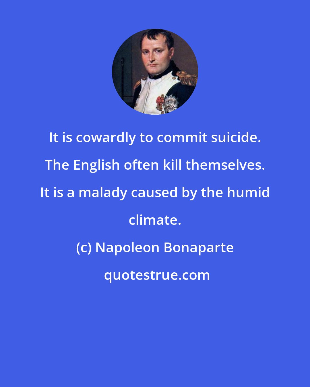 Napoleon Bonaparte: It is cowardly to commit suicide. The English often kill themselves. It is a malady caused by the humid climate.