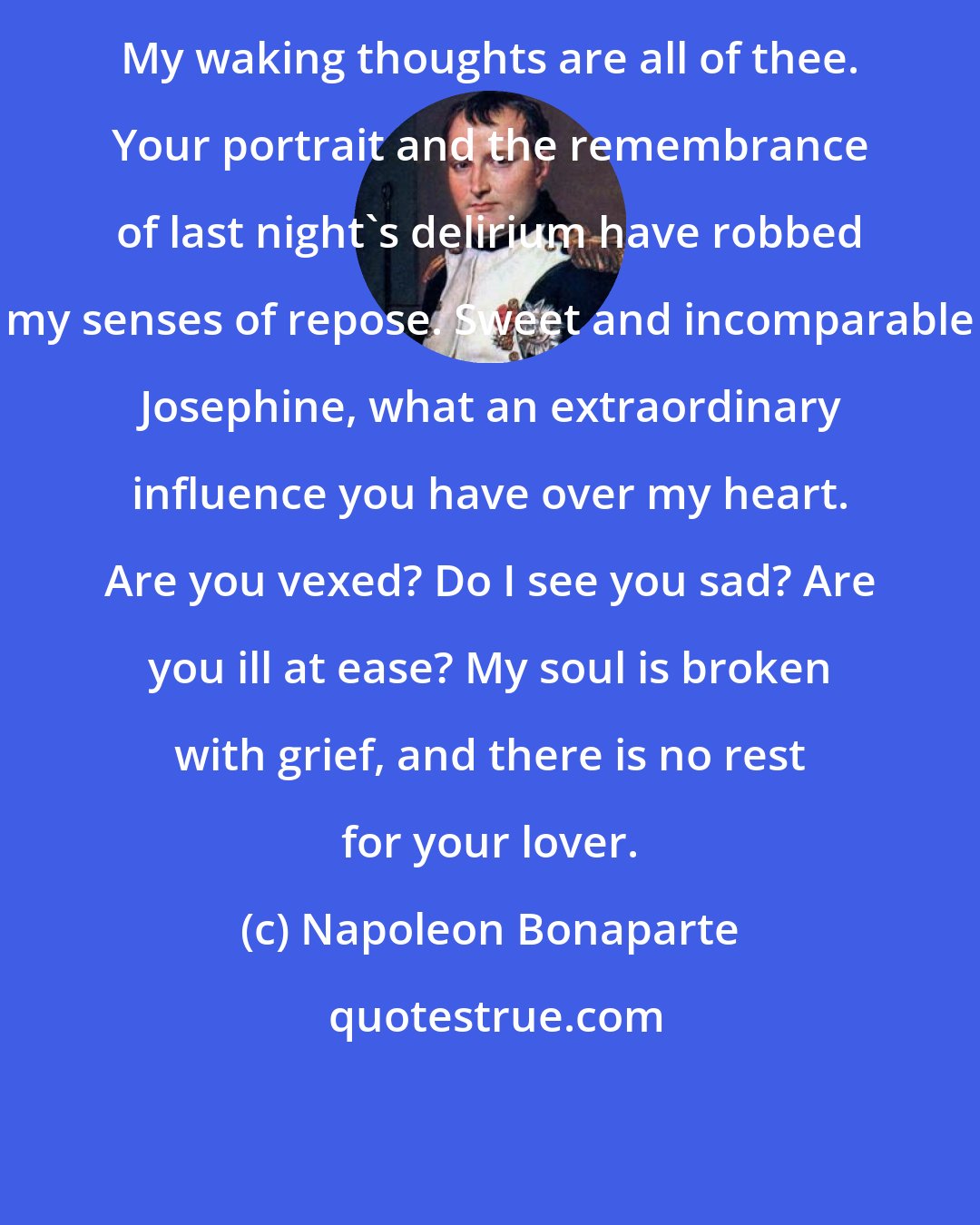 Napoleon Bonaparte: My waking thoughts are all of thee. Your portrait and the remembrance of last night's delirium have robbed my senses of repose. Sweet and incomparable Josephine, what an extraordinary influence you have over my heart. Are you vexed? Do I see you sad? Are you ill at ease? My soul is broken with grief, and there is no rest for your lover.