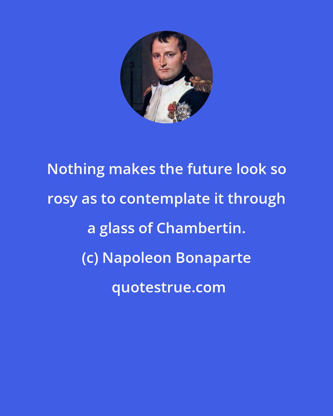 Napoleon Bonaparte: Nothing makes the future look so rosy as to contemplate it through a glass of Chambertin.