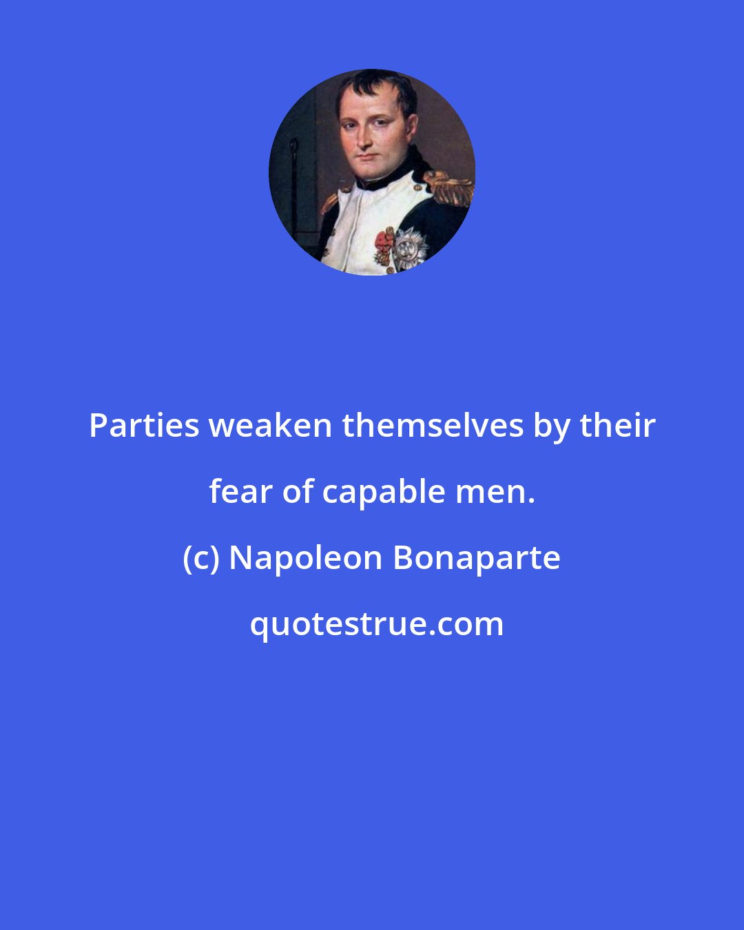 Napoleon Bonaparte: Parties weaken themselves by their fear of capable men.