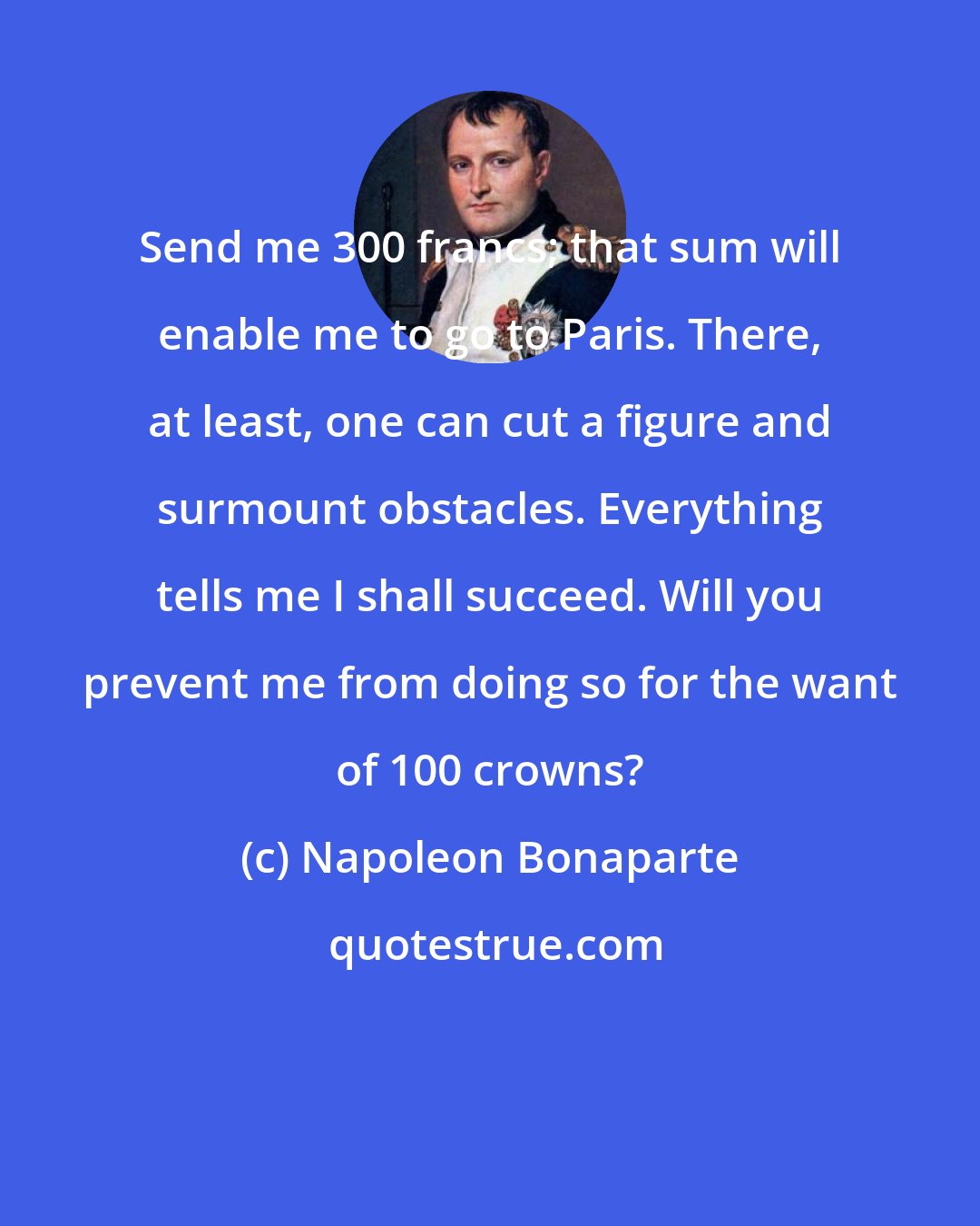 Napoleon Bonaparte: Send me 300 francs; that sum will enable me to go to Paris. There, at least, one can cut a figure and surmount obstacles. Everything tells me I shall succeed. Will you prevent me from doing so for the want of 100 crowns?